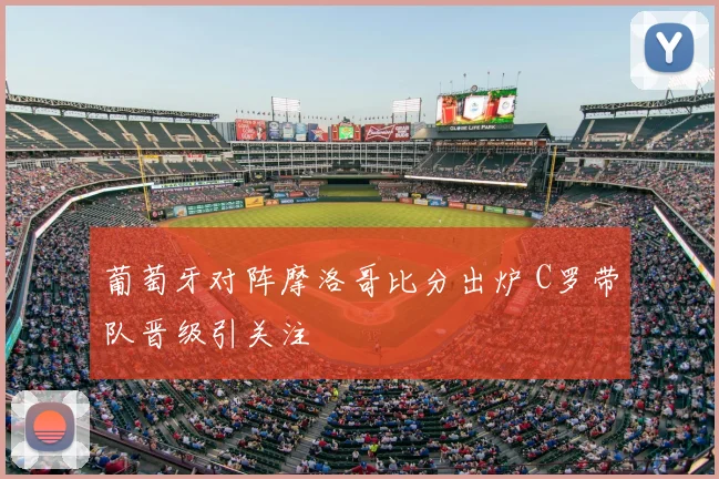葡萄牙对阵摩洛哥比分出炉 C罗带队晋级引关注