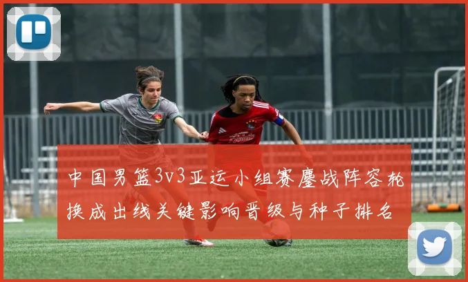 中国男篮3v3亚运小组赛鏖战阵容轮换成出线关键影响晋级与种子排名