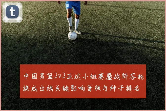 中国男篮3v3亚运小组赛鏖战阵容轮换成出线关键影响晋级与种子排名