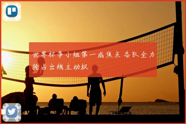 世界杯争小组第一成焦点 各队全力抢占出线主动权