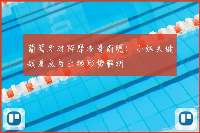 葡萄牙对阵摩洛哥前瞻:小组关键战看点与出线形势解析