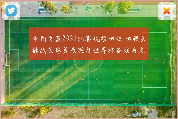 中国男篮2021比赛视频回放 回顾关键战役球员表现与世界杯备战看点