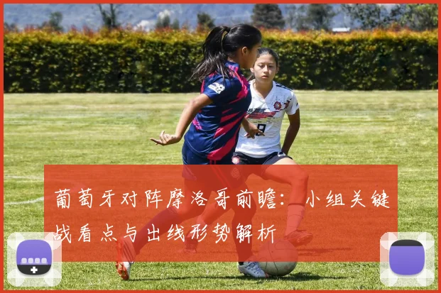 葡萄牙对阵摩洛哥前瞻:小组关键战看点与出线形势解析