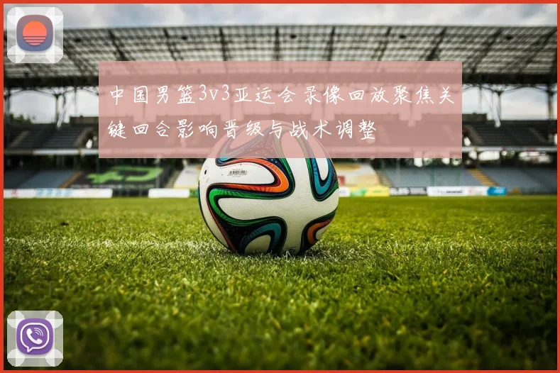 中国男篮3v3亚运会录像回放聚焦关键回合影响晋级与战术调整