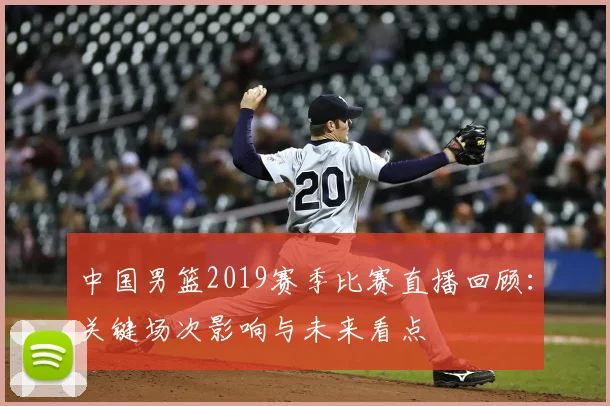 中国男篮2019赛季比赛直播回顾:关键场次影响与未来看点