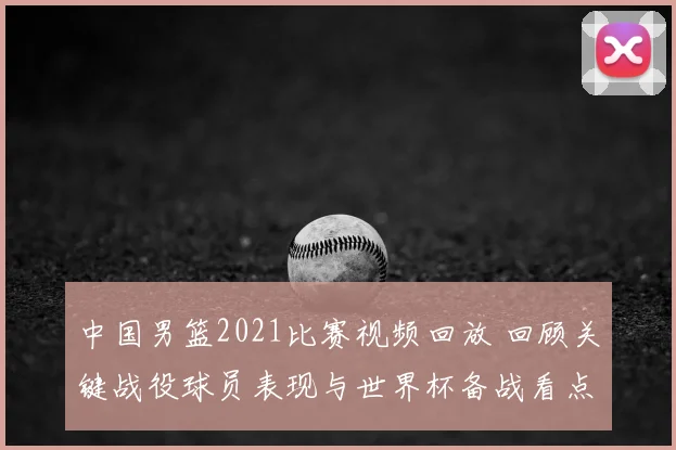 中国男篮2021比赛视频回放 回顾关键战役球员表现与世界杯备战看点