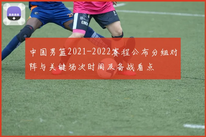 中国男篮2021-2022赛程公布分组对阵与关键场次时间及备战看点