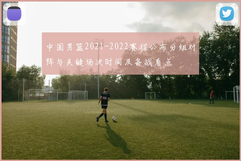 中国男篮2021-2022赛程公布分组对阵与关键场次时间及备战看点