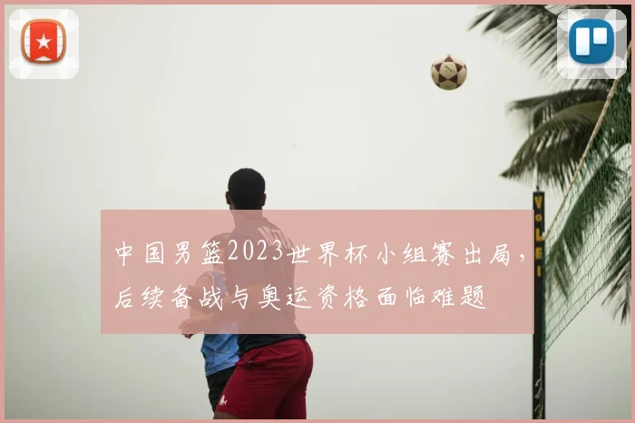 中国男篮2023世界杯小组赛出局，后续备战与奥运资格面临难题