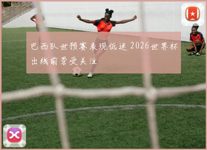 巴西队世预赛表现低迷 2026世界杯出线前景受关注
