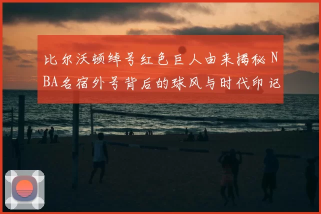 比尔沃顿绰号红色巨人由来揭秘 NBA名宿外号背后的球风与时代印记