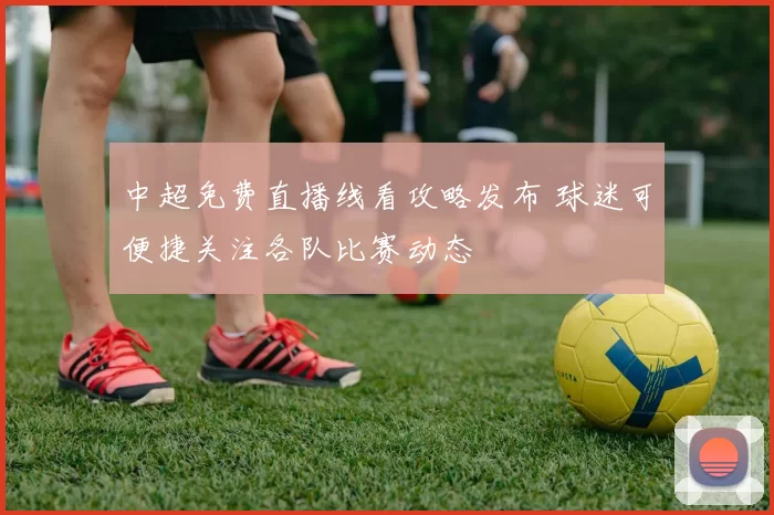 中超免费直播线看攻略发布 球迷可便捷关注各队比赛动态