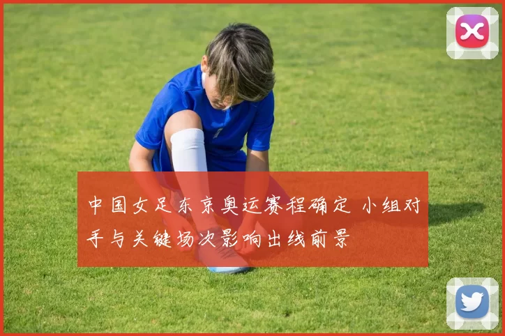 中国女足东京奥运赛程确定 小组对手与关键场次影响出线前景