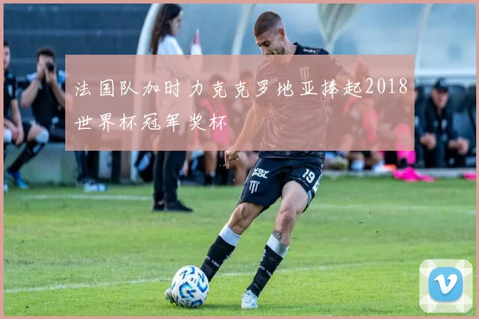 法国队加时力克克罗地亚捧起2018世界杯冠军奖杯