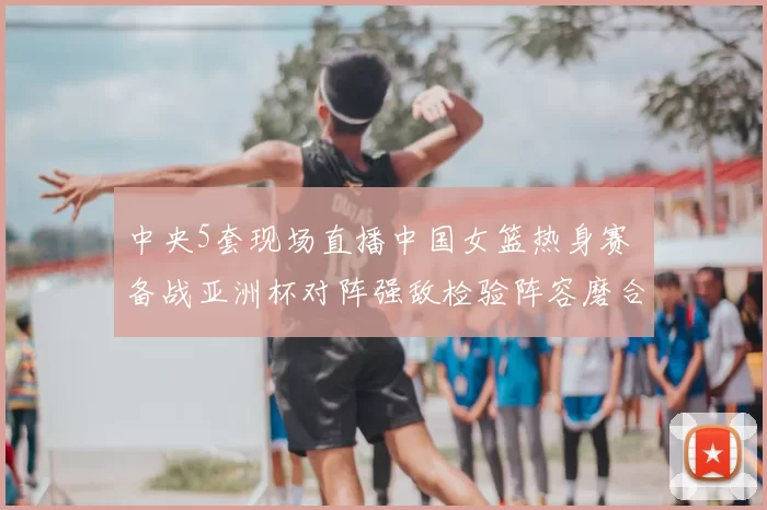 中央5套现场直播中国女篮热身赛 备战亚洲杯对阵强敌检验阵容磨合