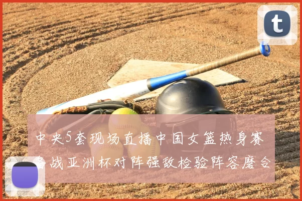 中央5套现场直播中国女篮热身赛 备战亚洲杯对阵强敌检验阵容磨合
