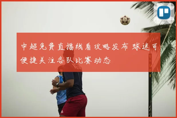 中超免费直播线看攻略发布 球迷可便捷关注各队比赛动态