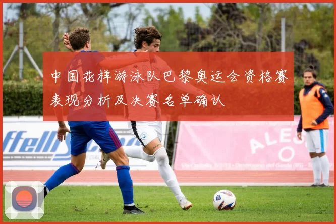 中国花样游泳队巴黎奥运会资格赛表现分析及决赛名单确认