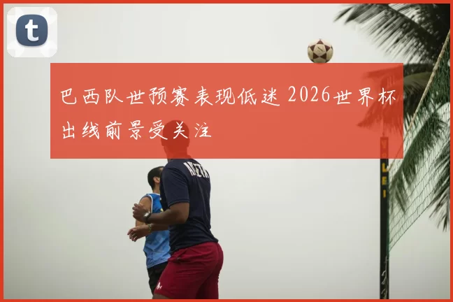 巴西队世预赛表现低迷 2026世界杯出线前景受关注