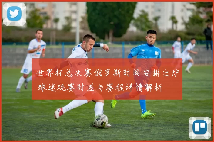 世界杯总决赛俄罗斯时间安排出炉 球迷观赛时差与赛程详情解析