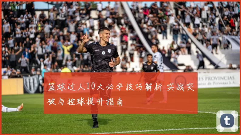 篮球过人10大必学技巧解析 实战突破与控球提升指南