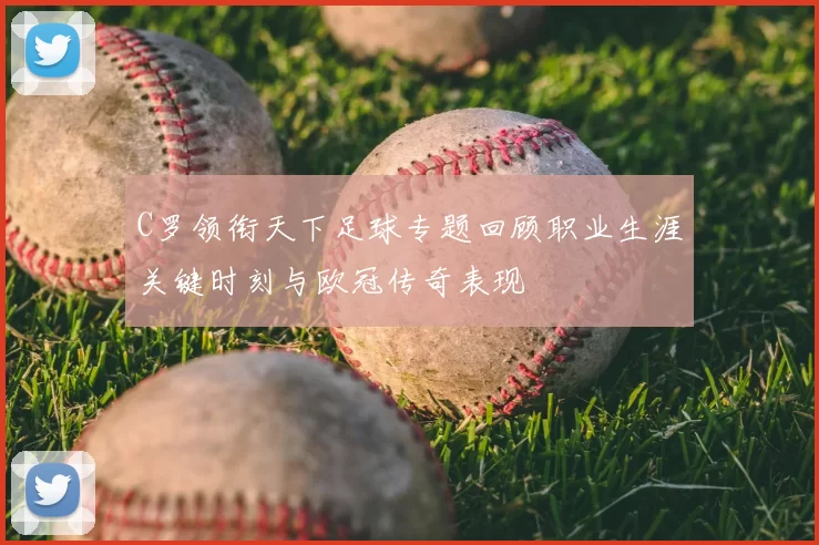 C罗领衔天下足球专题回顾职业生涯关键时刻与欧冠传奇表现