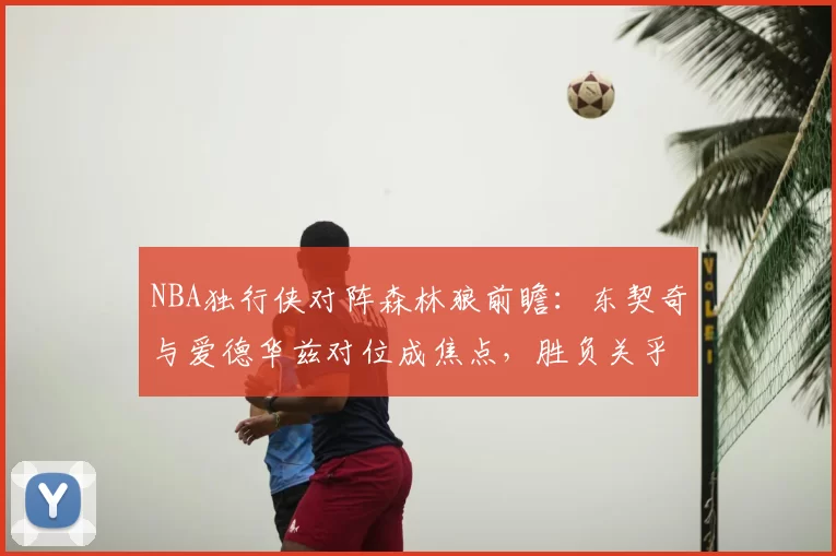 NBA独行侠对阵森林狼前瞻：东契奇与爱德华兹对位成焦点，胜负关乎西部排位