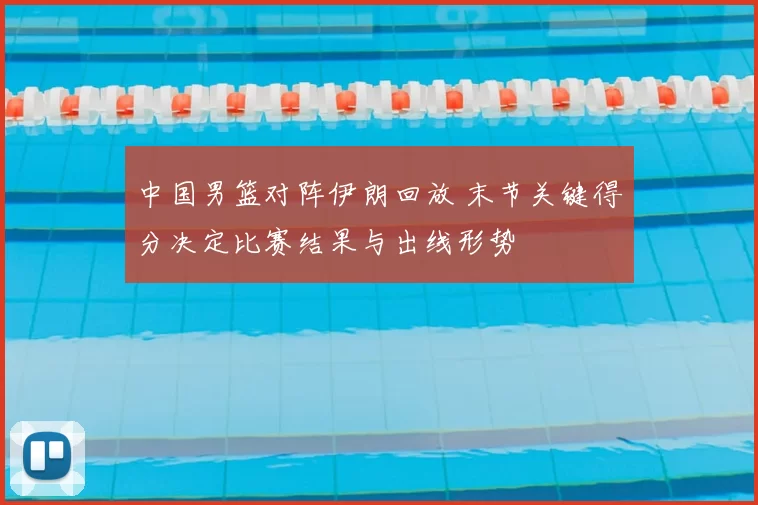 中国男篮对阵伊朗回放 末节关键得分决定比赛结果与出线形势