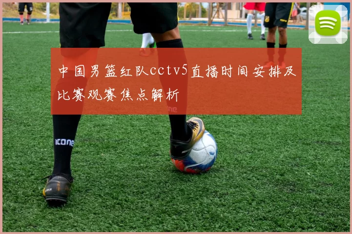 中国男篮红队cctv5直播时间安排及比赛观赛焦点解析