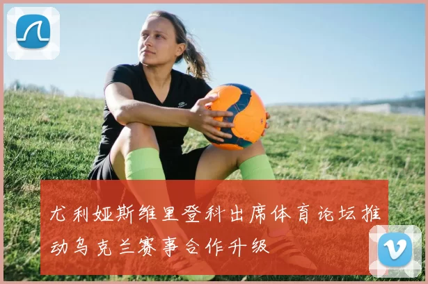 尤利娅斯维里登科出席体育论坛推动乌克兰赛事合作升级
