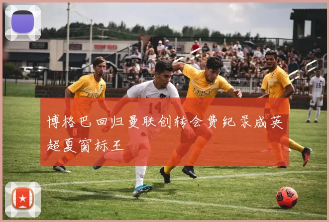 博格巴回归曼联创转会费纪录成英超夏窗标王