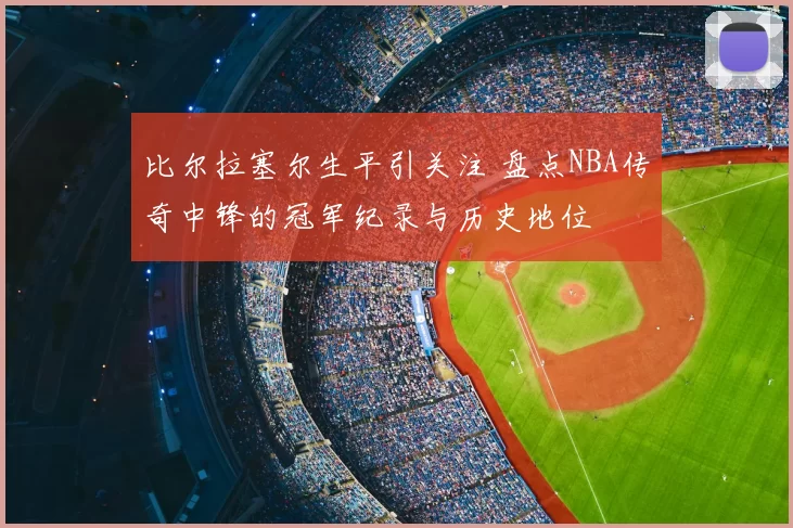 比尔拉塞尔生平引关注 盘点NBA传奇中锋的冠军纪录与历史地位
