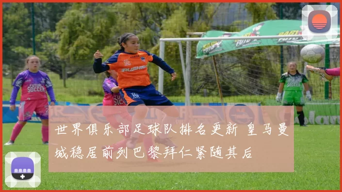 世界俱乐部足球队排名更新 皇马曼城稳居前列巴黎拜仁紧随其后