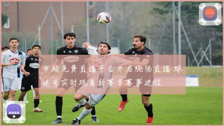 中超免费直播平台开启现场直播 球迷可实时观看新赛季赛事进程