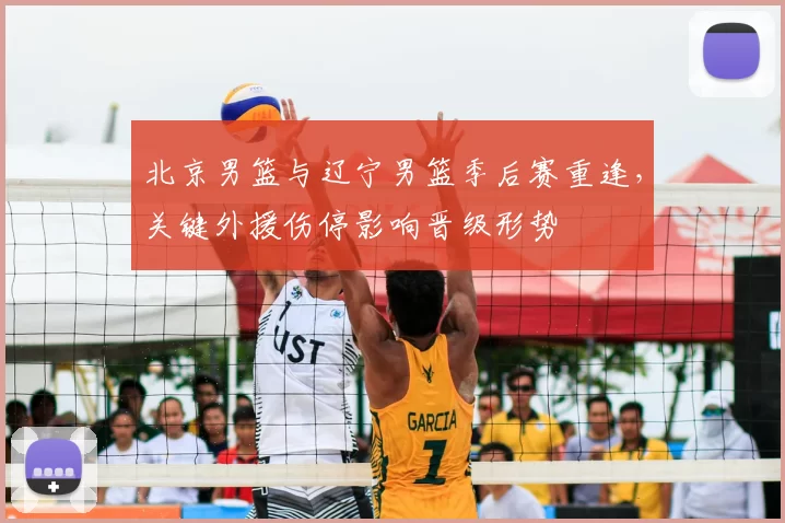 北京男篮与辽宁男篮季后赛重逢，关键外援伤停影响晋级形势