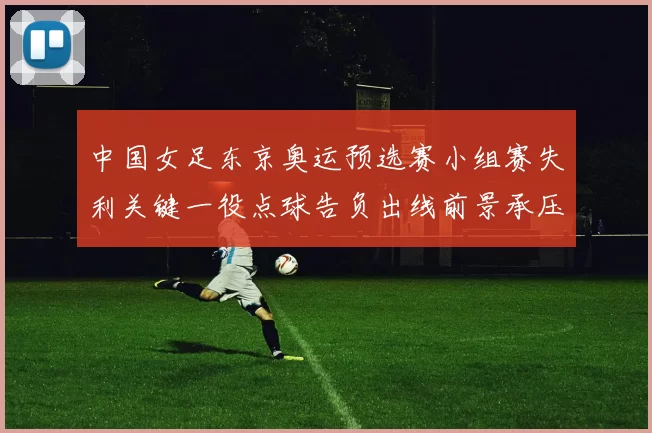 中国女足东京奥运预选赛小组赛失利关键一役点球告负出线前景承压