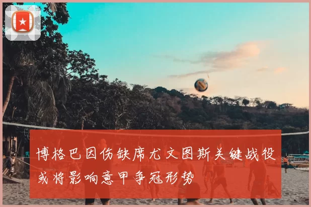 博格巴因伤缺席尤文图斯关键战役或将影响意甲争冠形势