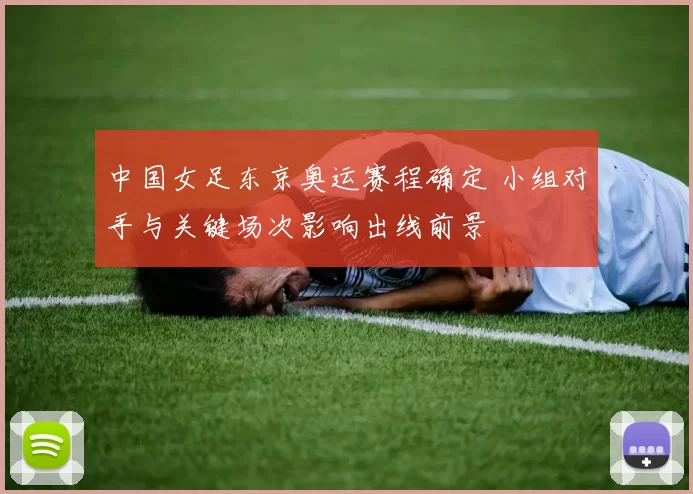 中国女足东京奥运赛程确定 小组对手与关键场次影响出线前景