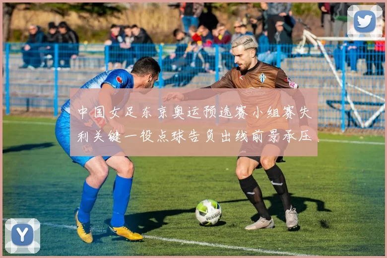 中国女足东京奥运预选赛小组赛失利关键一役点球告负出线前景承压