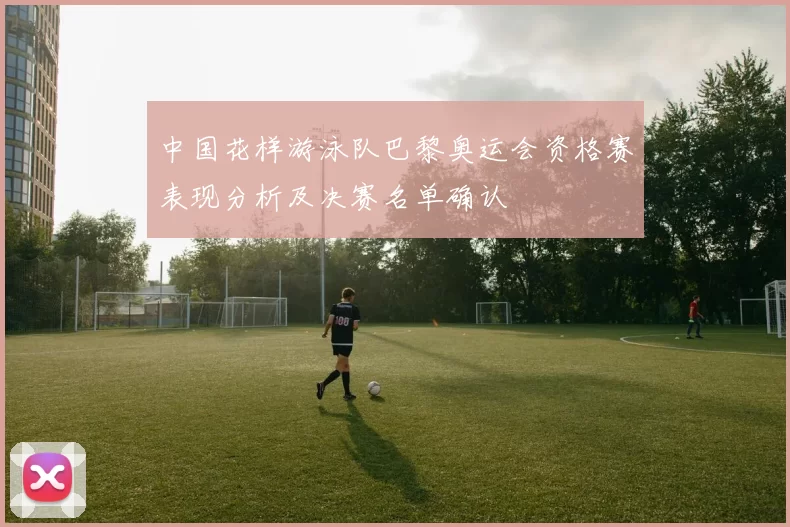 中国花样游泳队巴黎奥运会资格赛表现分析及决赛名单确认