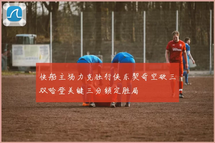 快船主场力克独行侠东契奇空砍三双哈登关键三分锁定胜局