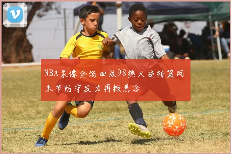 NBA录像全场回放98热火逆转篮网 末节防守发力再掀悬念