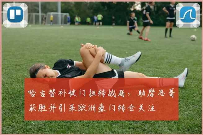 哈吉替补破门扭转战局,助摩洛哥获胜并引来欧洲豪门转会关注