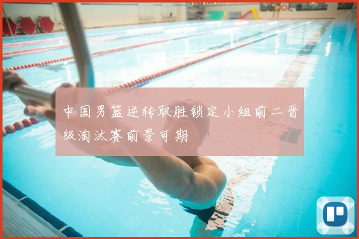 中国男篮逆转取胜锁定小组前二晋级淘汰赛前景可期