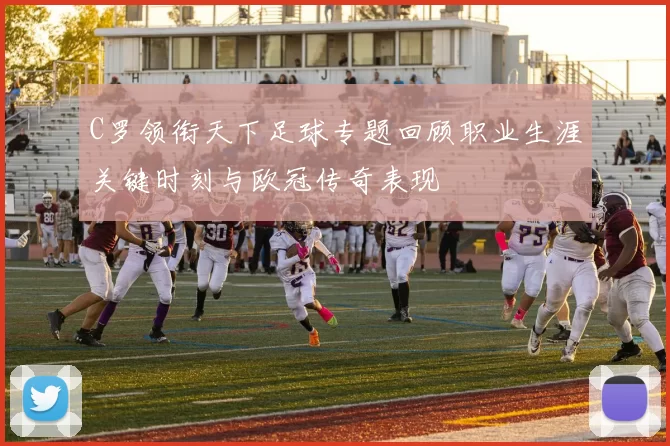 C罗领衔天下足球专题回顾职业生涯关键时刻与欧冠传奇表现