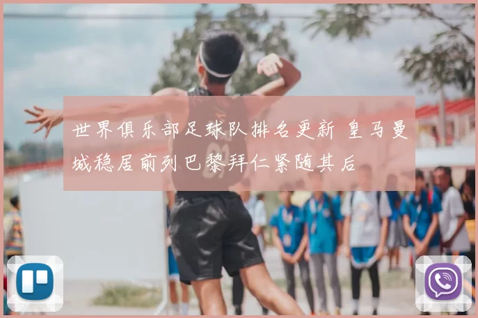 世界俱乐部足球队排名更新 皇马曼城稳居前列巴黎拜仁紧随其后