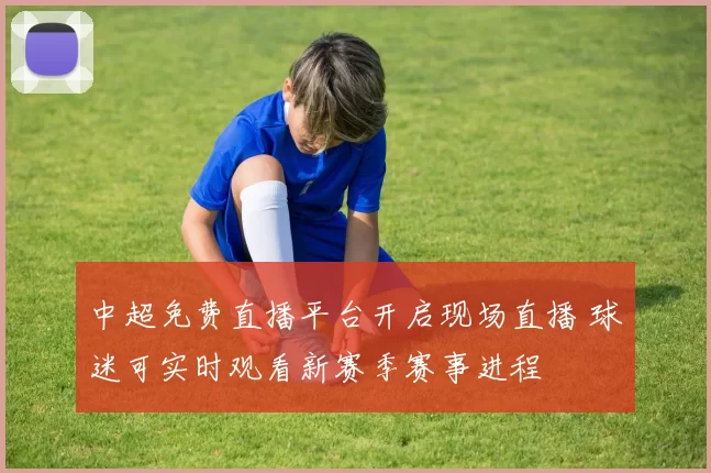 中超免费直播平台开启现场直播 球迷可实时观看新赛季赛事进程