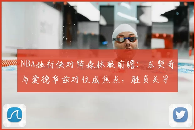 NBA独行侠对阵森林狼前瞻:东契奇与爱德华兹对位成焦点,胜负关乎西部排位