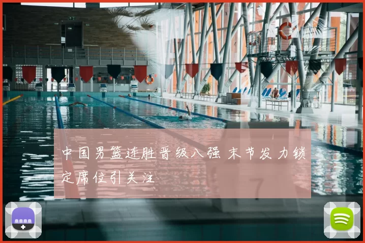 中国男篮连胜晋级八强 末节发力锁定席位引关注