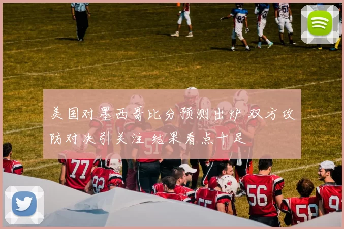 美国对墨西哥比分预测出炉 双方攻防对决引关注 结果看点十足